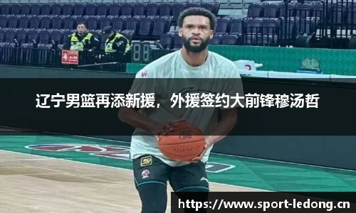 辽宁男篮再添新援，外援签约大前锋穆汤哲