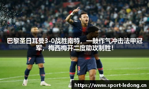 巴黎圣日耳曼3-0战胜南特，一鼓作气冲击法甲冠军，梅西梅开二度助攻制胜！