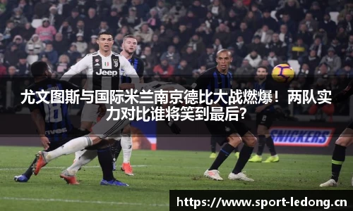 尤文图斯与国际米兰南京德比大战燃爆！两队实力对比谁将笑到最后？