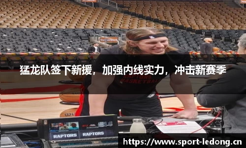 猛龙队签下新援，加强内线实力，冲击新赛季