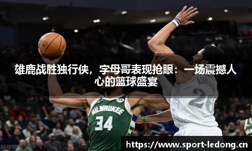 雄鹿战胜独行侠，字母哥表现抢眼：一场震撼人心的篮球盛宴