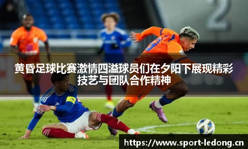 黄昏足球比赛激情四溢球员们在夕阳下展现精彩技艺与团队合作精神