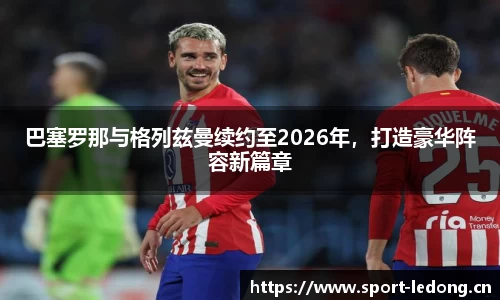 巴塞罗那与格列兹曼续约至2026年，打造豪华阵容新篇章