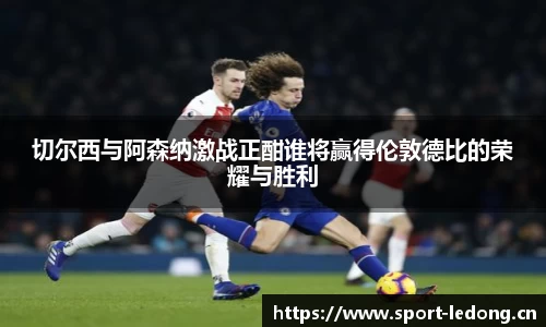 切尔西与阿森纳激战正酣谁将赢得伦敦德比的荣耀与胜利